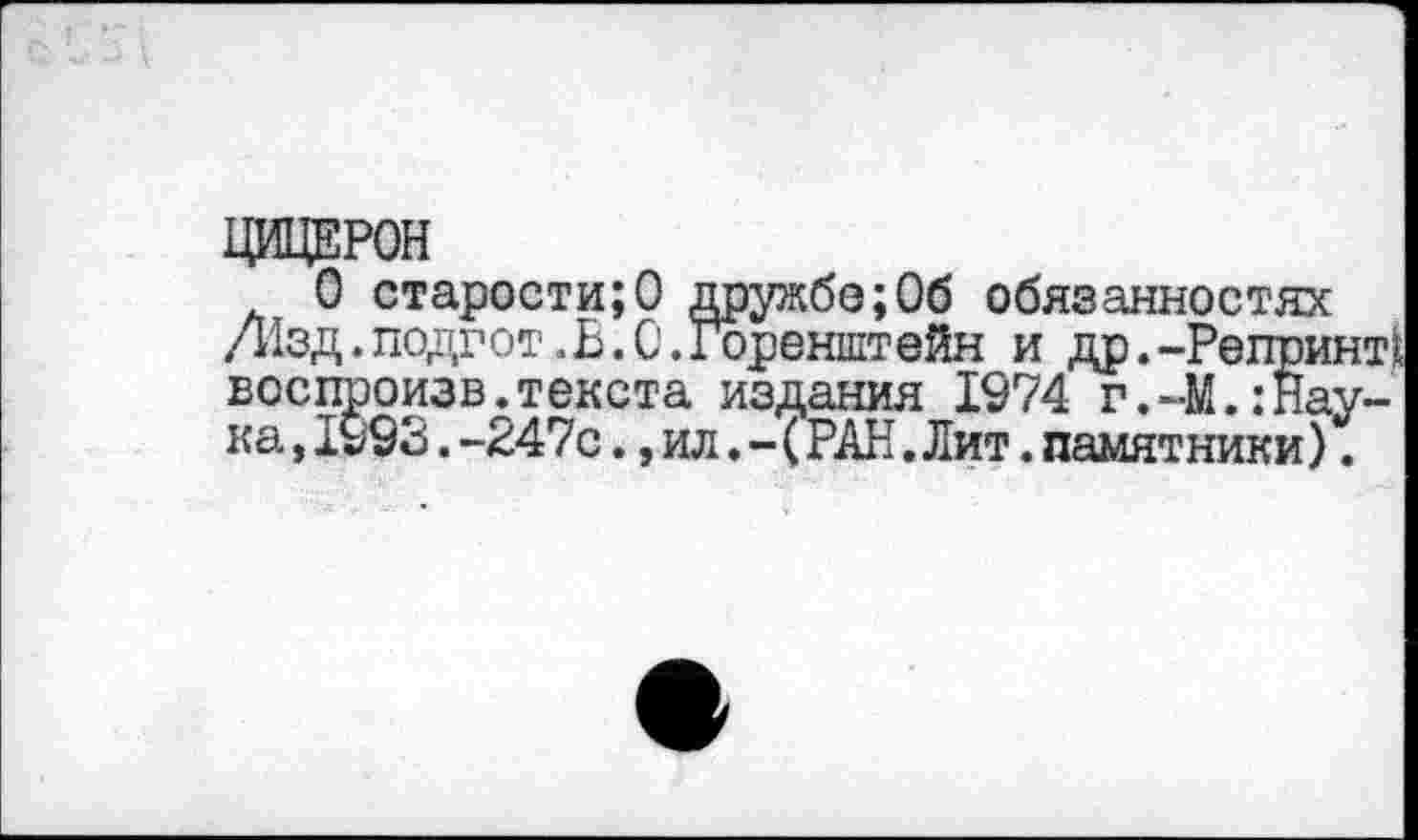 ﻿ЦИЦЕРОН
О старости;О дружбе;Об обязанностях Д1зд.подгот.В.0.горенштейн и др.-Репринт^ воспроизв.текста издания 1974 г.-М.:Наука ,1993.-247с.,ил.-(РАН.Лит.памятники).